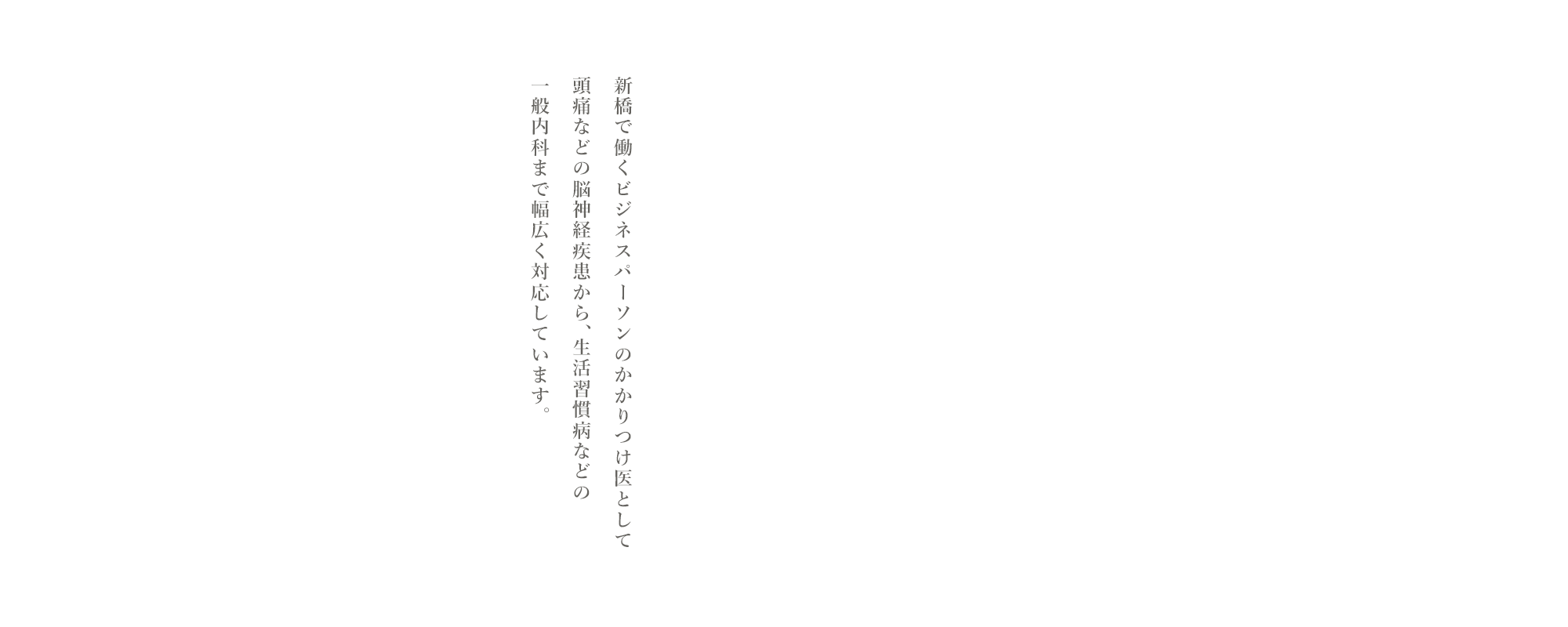 新橋で働くビジネスパーソンのかかりつけ医として頭痛などの脳神経疾患から、生活習慣病などの一般内科まで幅広く対応しています。