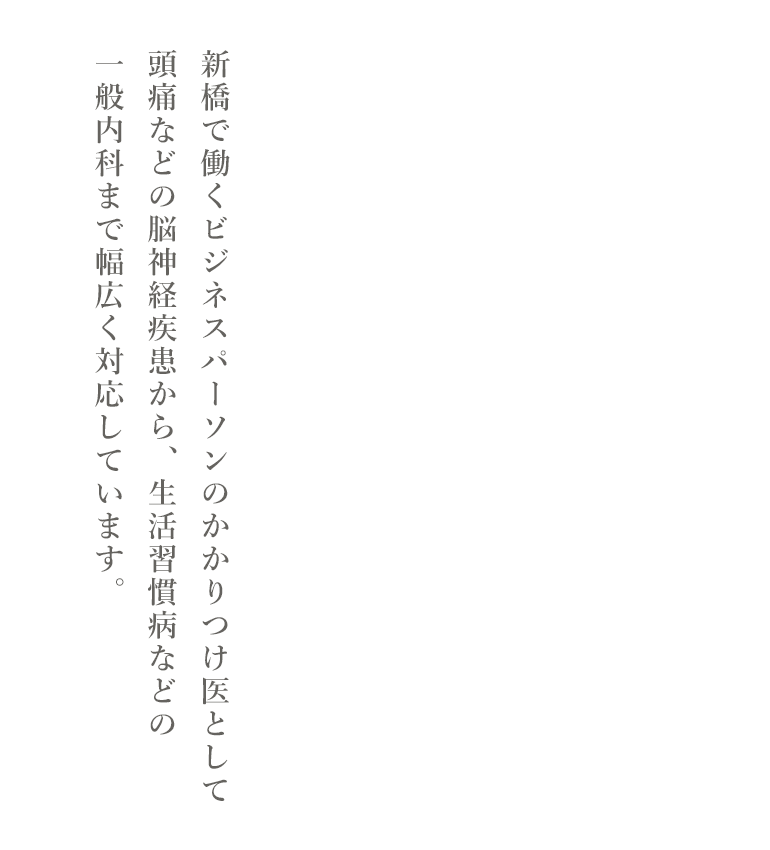 新橋で働くビジネスパーソンのかかりつけ医として頭痛などの脳神経疾患から、生活習慣病などの一般内科まで幅広く対応しています。